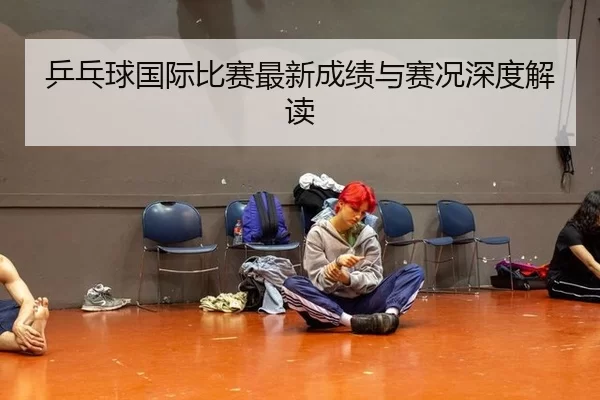 乒乓球国际比赛最新成绩与赛况深度解读